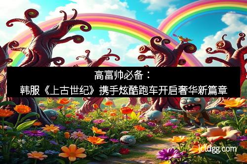 高富帅必备：韩服《上古世纪》携手炫酷跑车开启奢华新篇章